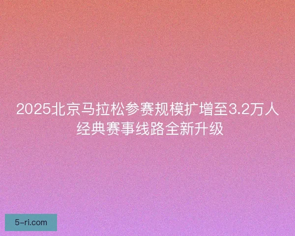 2025北京马拉松参赛规模扩增至3.2万人 经典赛事线路全新升级