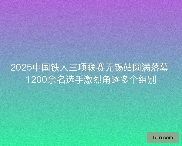 2025中国铁人三项联赛无锡站圆满落幕 1200余名选手激烈角逐多个组别