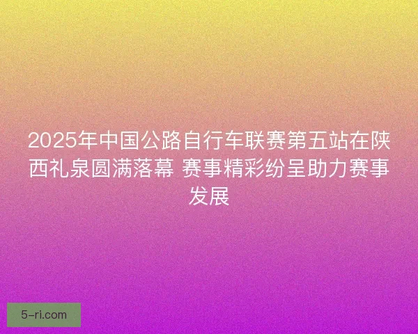2025年中国公路自行车联赛第五站在陕西礼泉圆满落幕 赛事精彩纷呈助力赛事发展