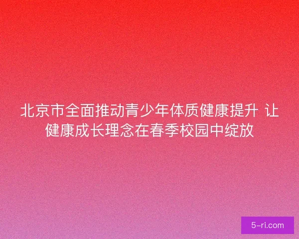 北京市全面推动青少年体质健康提升 让健康成长理念在春季校园中绽放