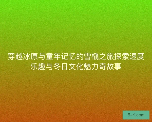 穿越冰原与童年记忆的雪橇之旅探索速度乐趣与冬日文化魅力奇故事
