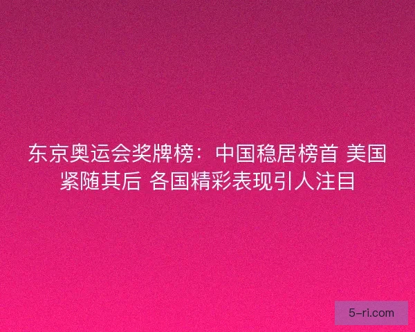 东京奥运会奖牌榜：中国稳居榜首 美国紧随其后 各国精彩表现引人注目