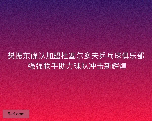 樊振东确认加盟杜塞尔多夫乒乓球俱乐部 强强联手助力球队冲击新辉煌