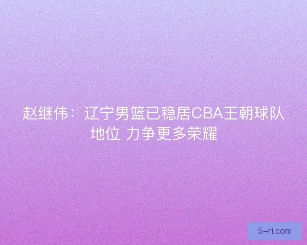赵继伟：辽宁男篮已稳居CBA王朝球队地位 力争更多荣耀