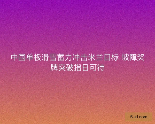 中国单板滑雪蓄力冲击米兰目标 坡障奖牌突破指日可待