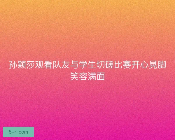 孙颖莎观看队友与学生切磋比赛开心晃脚笑容满面