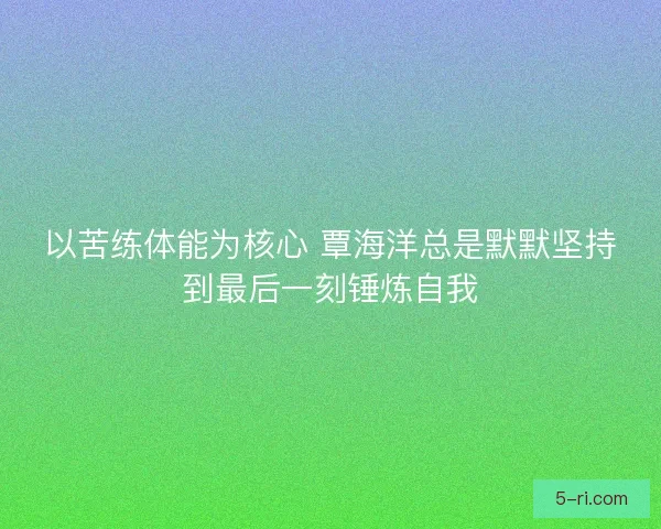 以苦练体能为核心 覃海洋总是默默坚持到最后一刻锤炼自我