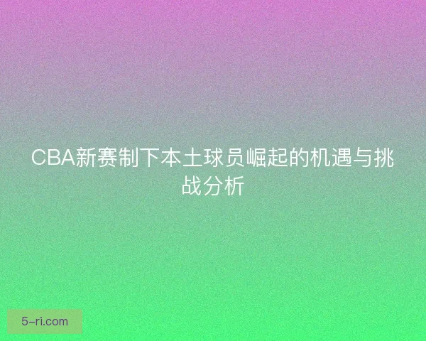 CBA新赛制下本土球员崛起的机遇与挑战分析