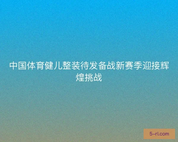 中国体育健儿整装待发备战新赛季迎接辉煌挑战