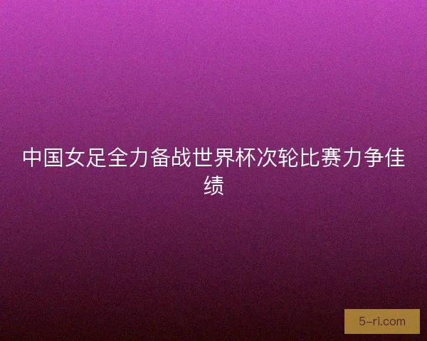 中国女足全力备战世界杯次轮比赛力争佳绩