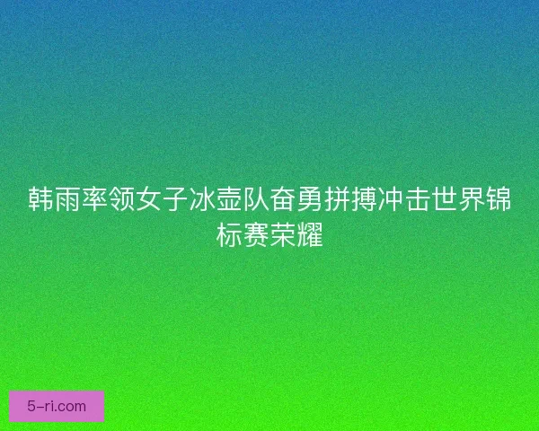 韩雨率领女子冰壶队奋勇拼搏冲击世界锦标赛荣耀