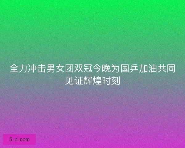 全力冲击男女团双冠今晚为国乒加油共同见证辉煌时刻