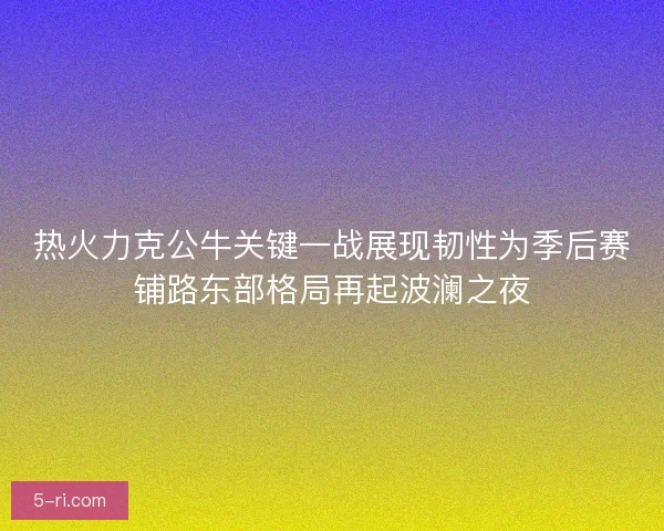 热火力克公牛关键一战展现韧性为季后赛铺路东部格局再起波澜之夜